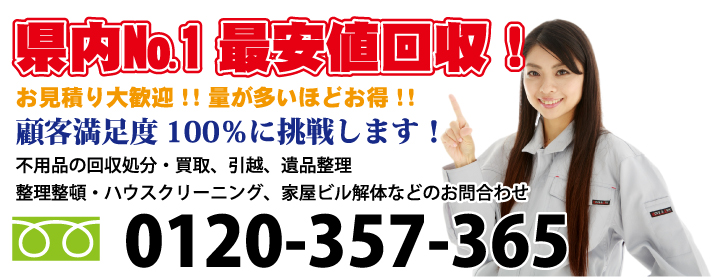 県内No.1最安値回収!お見積り大歓迎!量が多いほどお得!顧客満足度100%に挑戦します!不用品の回収処分・買取、引越、整理整頓・ハウスクリーニング、遺品整理、家屋ビル解体のお問合わせ 電話:0120-357-365