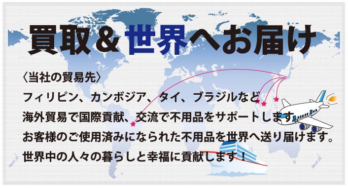 買取&世界へお届け
〈当社の貿易先〉
フィリピン、カンボジア、タイ、ブラジルなど
海外貿易で国際貢献、交流で不用品をサポートします。
お客様のご使用済みになられた不用品を世界へ送り届けます。
世界中の人々の暮らしと幸福に貢献します!