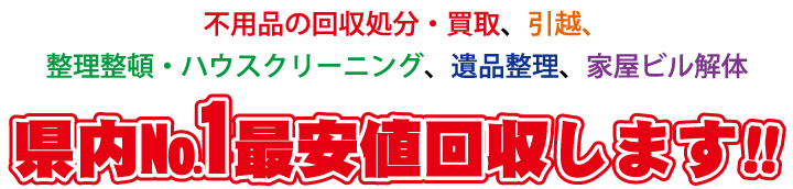 不用品の回収処分・買取、引越、整理整頓・ハウスクリーニング、遺品整理、家屋ビル解体 県内No.1最安値回収します!