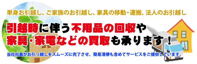 単身お引越し、ご家族のお引越し、家具の移動・運搬、法人のお引越し 引越時に伴う不用品の回収や家具・家電などの買取も承ります!当社社員がお引っ越しをスムーズに完了させ、簡易清掃も含めてサービスをご提供しています。